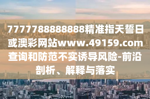 7777788888888精準(zhǔn)指天誓日或澳彩網(wǎng)站www.49159.соm查詢和防范不實(shí)誘導(dǎo)風(fēng)險(xiǎn)-前沿剖析、解釋與落實(shí)