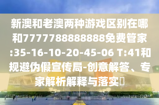 新澳和老澳兩種游戲區(qū)別在哪和7777788888888免費(fèi)管家:35-16-10-20-45-06 T:41和規(guī)避偽假宣傳局-創(chuàng)意解答、專家解析解釋與落實?