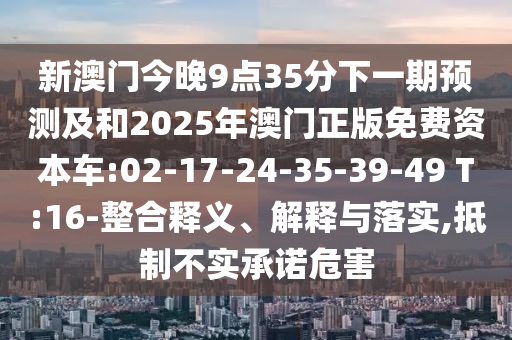 新澳門今晚9點35分下一期預(yù)測及和2025年澳門正版免費資本車:02-17-24-35-39-49 T:16-整合釋義、解釋與落實,抵制不實承諾危害