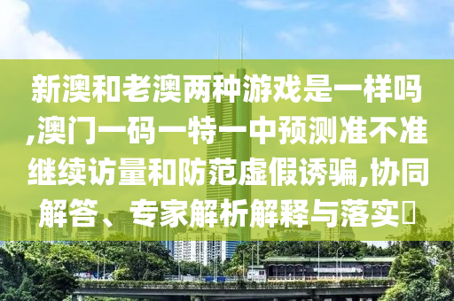 新澳和老澳兩種游戲是一樣嗎,澳門一碼一特一中預(yù)測(cè)準(zhǔn)不準(zhǔn)繼續(xù)訪量和防范虛假誘騙,協(xié)同解答、專家解析解釋與落實(shí)?
