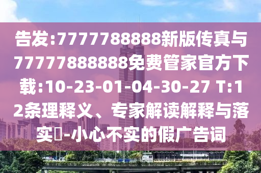 告發(fā):7777788888新版?zhèn)髡媾c77777888888免費管家官方下載:10-23-01-04-30-27 T:12條理釋義、專家解讀解釋與落實?-小心不實的假廣告詞