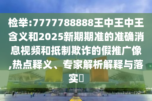 檢舉:7777788888王中王中王含義和2025新期期準(zhǔn)的準(zhǔn)確消息視頻和抵制欺詐的假推廣像,熱點釋義、專家解析解釋與落實?