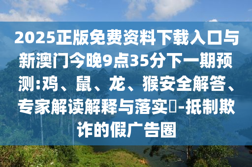2025正版免費(fèi)資料下載入口與新澳門今晚9點(diǎn)35分下一期預(yù)測(cè):雞、鼠、龍、猴安全解答、專家解讀解釋與落實(shí)?-抵制欺詐的假?gòu)V告圈