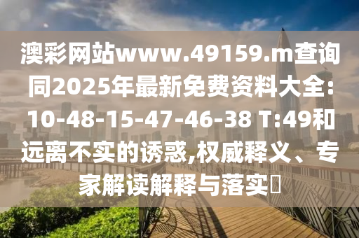 澳彩網(wǎng)站www.49159.m查詢同2025年最新免費資料大全:10-48-15-47-46-38 T:49和遠(yuǎn)離不實的誘惑,權(quán)威釋義、專家解讀解釋與落實?