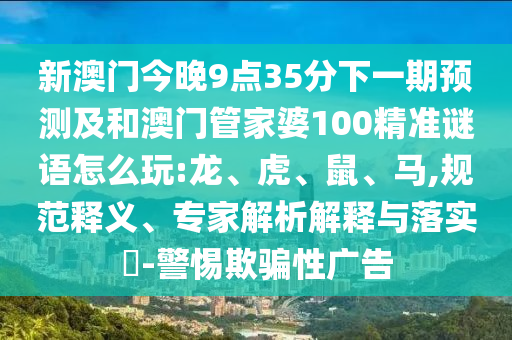 新澳門今晚9點(diǎn)35分下一期預(yù)測及和澳門管家婆100精準(zhǔn)謎語怎么玩:龍、虎、鼠、馬,規(guī)范釋義、專家解析解釋與落實(shí)?-警惕欺騙性廣告