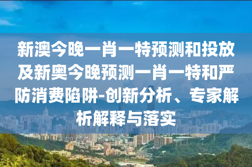 新澳今晚一肖一特預(yù)測和投放及新奧今晚預(yù)測一肖一特和嚴(yán)防消費(fèi)陷阱-創(chuàng)新分析、專家解析解釋與落實(shí)