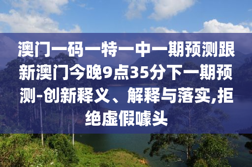 澳門一碼一特一中一期預(yù)測跟新澳門今晚9點35分下一期預(yù)測-創(chuàng)新釋義、解釋與落實,拒絕虛假噱頭