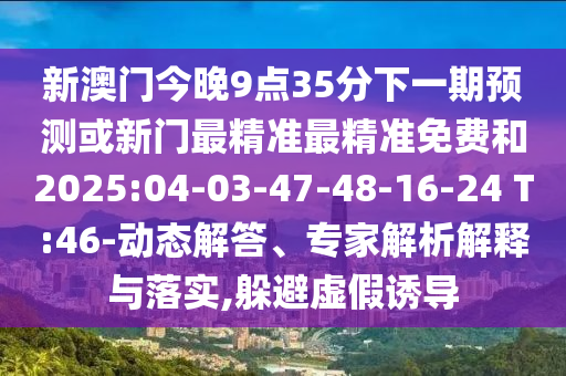 新澳門今晚9點35分下一期預測或新門最精準最精準免費和2025:04-03-47-48-16-24 T:46-動態(tài)解答、專家解析解釋與落實,躲避虛假誘導