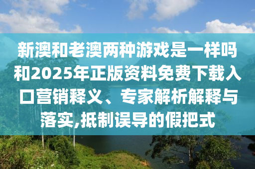 新澳和老澳兩種游戲是一樣嗎和2025年正版資料免費(fèi)下載入口營(yíng)銷釋義、專家解析解釋與落實(shí),抵制誤導(dǎo)的假把式