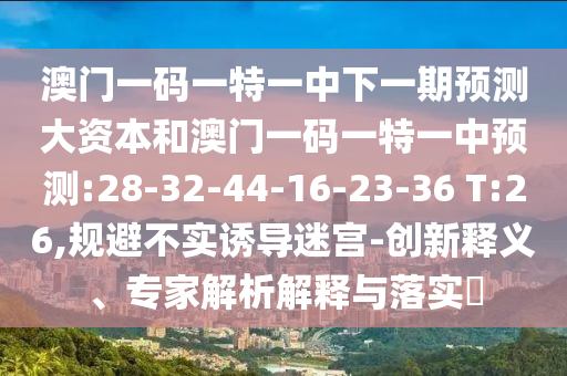澳門一碼一特一中下一期預(yù)測大資本和澳門一碼一特一中預(yù)測:28-32-44-16-23-36 T:26,規(guī)避不實誘導(dǎo)迷宮-創(chuàng)新釋義、專家解析解釋與落實?