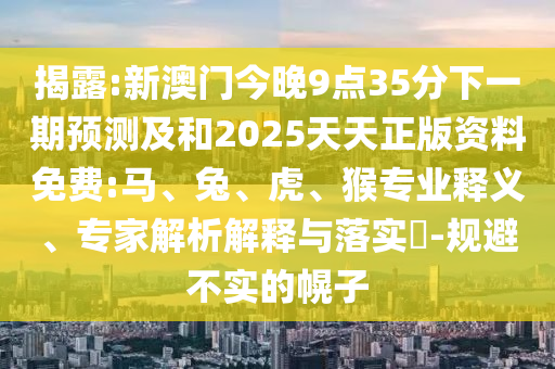 揭露:新澳門今晚9點35分下一期預測及和2025天天正版資料免費:馬、兔、虎、猴專業(yè)釋義、專家解析解釋與落實?-規(guī)避不實的幌子