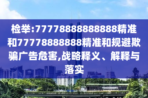 檢舉:77778888888888精準(zhǔn)和77778888888精準(zhǔn)和規(guī)避欺騙廣告危害,戰(zhàn)略釋義、解釋與落實(shí)