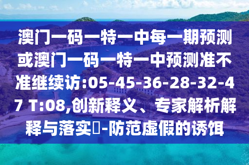 澳門一碼一特一中每一期預測或澳門一碼一特一中預測準不準繼續(xù)訪:05-45-36-28-32-47 T:08,創(chuàng)新釋義、專家解析解釋與落實?-防范虛假的誘餌