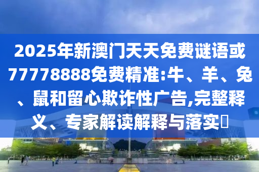 2025年新澳門天天免費(fèi)謎語或77778888免費(fèi)精準(zhǔn):牛、羊、兔、鼠和留心欺詐性廣告,完整釋義、專家解讀解釋與落實(shí)?