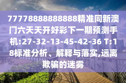 77778888888888精準(zhǔn)同新澳門六天天開好彩下一期預(yù)測(cè)手機(jī):27-32-13-45-42-36 T:18標(biāo)準(zhǔn)分析、解釋與落實(shí),遠(yuǎn)離欺騙的迷霧