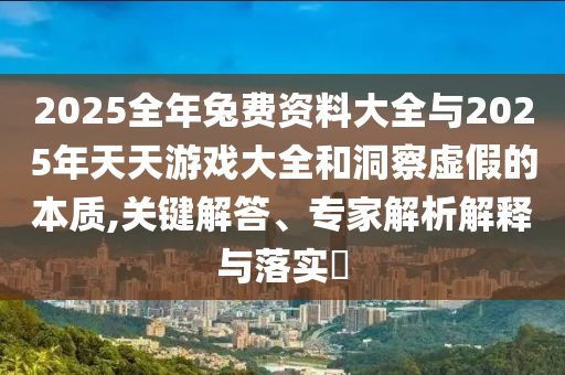 2025全年兔費資料大全與2025年天天游戲大全和洞察虛假的本質(zhì),關(guān)鍵解答、專家解析解釋與落實?
