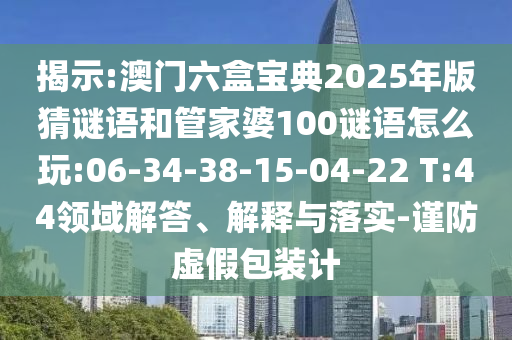揭示:澳門六盒寶典2025年版猜謎語和管家婆100謎語怎么玩:06-34-38-15-04-22 T:44領域解答、解釋與落實-謹防虛假包裝計