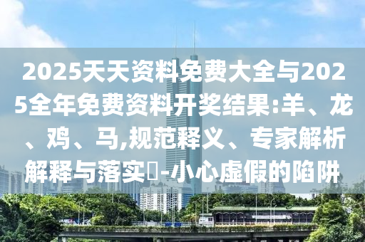 2025天天資料免費大全與2025全年免費資料開獎結(jié)果:羊、龍、雞、馬,規(guī)范釋義、專家解析解釋與落實?-小心虛假的陷阱