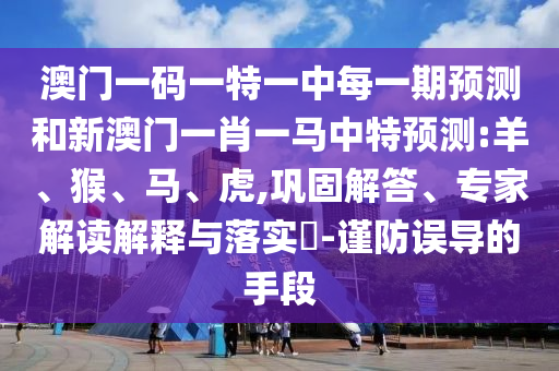 澳門(mén)一碼一特一中每一期預(yù)測(cè)和新澳門(mén)一肖一馬中特預(yù)測(cè):羊、猴、馬、虎,鞏固解答、專(zhuān)家解讀解釋與落實(shí)?-謹(jǐn)防誤導(dǎo)的手段
