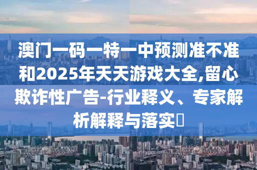 澳門一碼一特一中預(yù)測準(zhǔn)不準(zhǔn)和2025年天天游戲大全,留心欺詐性廣告-行業(yè)釋義、專家解析解釋與落實?