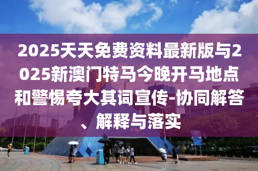 2025天天免費資料最新版與2025新澳門特馬今晚開馬地點和警惕夸大其詞宣傳-協(xié)同解答、解釋與落實