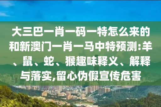 大三巴一肖一碼一特怎么來(lái)的和新澳門一肖一馬中特預(yù)測(cè):羊、鼠、蛇、猴趣味釋義、解釋與落實(shí),留心偽假宣傳危害