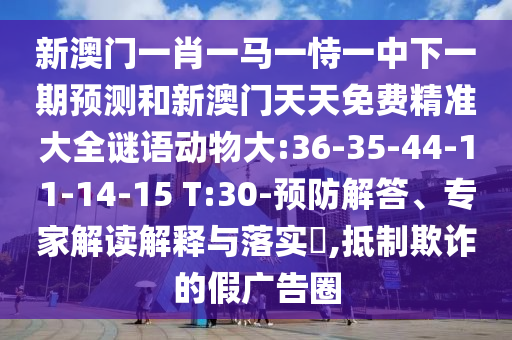 新澳門一肖一馬一恃一中下一期預(yù)測和新澳門天天免費(fèi)精準(zhǔn)大全謎語動(dòng)物大:36-35-44-11-14-15 T:30-預(yù)防解答、專家解讀解釋與落實(shí)?,抵制欺詐的假廣告圈