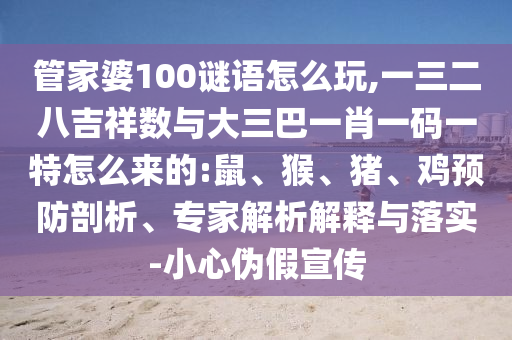 管家婆100謎語怎么玩,一三二八吉祥數(shù)與大三巴一肖一碼一特怎么來的:鼠、猴、豬、雞預(yù)防剖析、專家解析解釋與落實(shí)-小心偽假宣傳