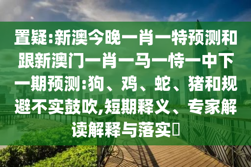 置疑:新澳今晚一肖一特預(yù)測和跟新澳門一肖一馬一恃一中下一期預(yù)測:狗、雞、蛇、豬和規(guī)避不實(shí)鼓吹,短期釋義、專家解讀解釋與落實(shí)?
