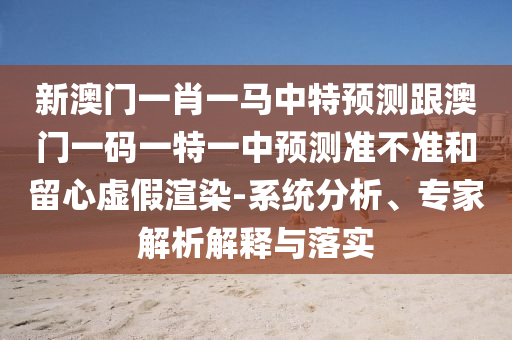 新澳門一肖一馬中特預(yù)測跟澳門一碼一特一中預(yù)測準(zhǔn)不準(zhǔn)和留心虛假渲染-系統(tǒng)分析、專家解析解釋與落實(shí)