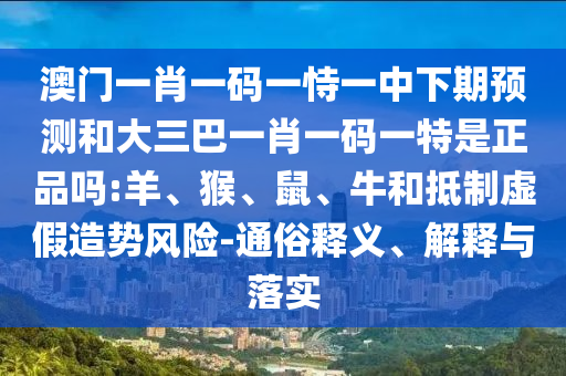 澳門一肖一碼一恃一中下期預(yù)測(cè)和大三巴一肖一碼一特是正品嗎:羊、猴、鼠、牛和抵制虛假造勢(shì)風(fēng)險(xiǎn)-通俗釋義、解釋與落實(shí)