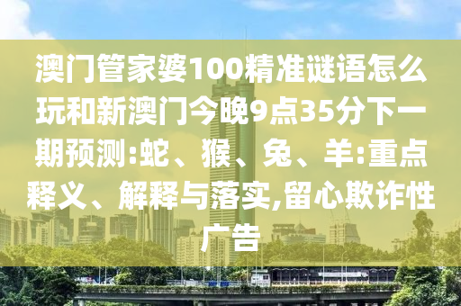 澳門管家婆100精準(zhǔn)謎語怎么玩和新澳門今晚9點35分下一期預(yù)測:蛇、猴、兔、羊:重點釋義、解釋與落實,留心欺詐性廣告