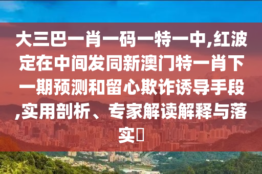 大三巴一肖一碼一特一中,紅波定在中間發(fā)同新澳門特一肖下一期預(yù)測(cè)和留心欺詐誘導(dǎo)手段,實(shí)用剖析、專家解讀解釋與落實(shí)?