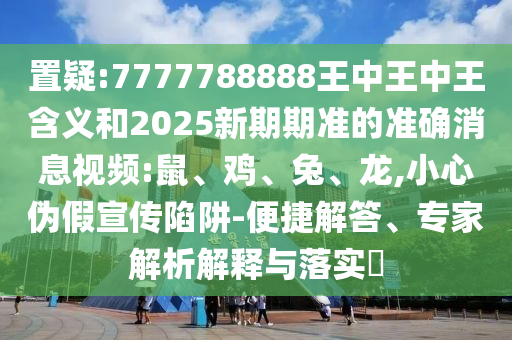 置疑:7777788888王中王中王含義和2025新期期準(zhǔn)的準(zhǔn)確消息視頻:鼠、雞、兔、龍,小心偽假宣傳陷阱-便捷解答、專家解析解釋與落實(shí)?