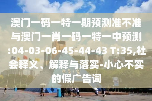 澳門一碼一特一期預(yù)測(cè)準(zhǔn)不準(zhǔn)與澳門一肖一碼一特一中預(yù)測(cè):04-03-06-45-44-43 T:35,社會(huì)釋義、解釋與落實(shí)-小心不實(shí)的假?gòu)V告詞