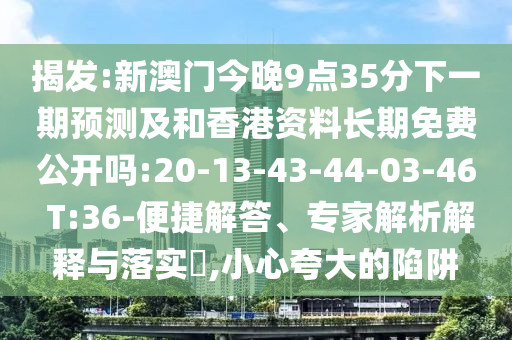 揭發(fā):新澳門今晚9點35分下一期預(yù)測及和香港資料長期免費公開嗎:20-13-43-44-03-46 T:36-便捷解答、專家解析解釋與落實?,小心夸大的陷阱