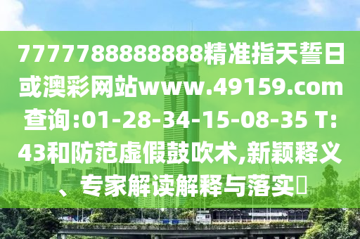 7777788888888精準指天誓日或澳彩網站www.49159.соm查詢:01-28-34-15-08-35 T:43和防范虛假鼓吹術,新穎釋義、專家解讀解釋與落實?