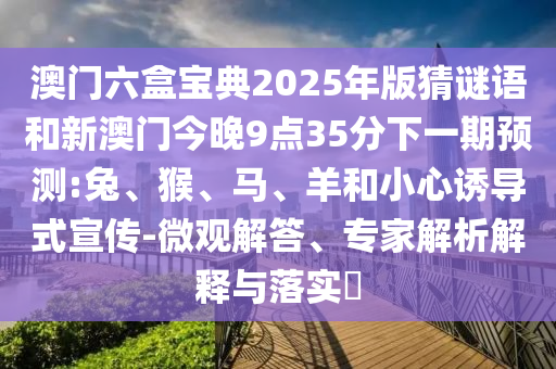澳門六盒寶典2025年版猜謎語和新澳門今晚9點35分下一期預測:兔、猴、馬、羊和小心誘導式宣傳-微觀解答、專家解析解釋與落實?