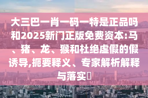 大三巴一肖一碼一特是正品嗎和2025新門(mén)正版免費(fèi)資本:馬、豬、龍、猴和杜絕虛假的假誘導(dǎo),扼要釋義、專家解析解釋與落實(shí)?