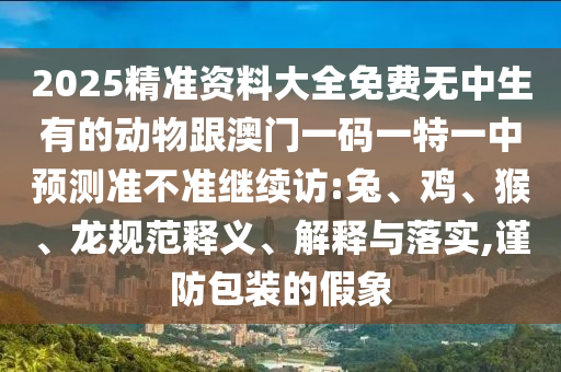 2025精準(zhǔn)資料大全免費(fèi)無中生有的動(dòng)物跟澳門一碼一特一中預(yù)測(cè)準(zhǔn)不準(zhǔn)繼續(xù)訪:兔、雞、猴、龍規(guī)范釋義、解釋與落實(shí),謹(jǐn)防包裝的假象