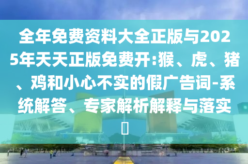 全年免費(fèi)資料大全正版與2025年天天正版免費(fèi)開:猴、虎、豬、雞和小心不實(shí)的假廣告詞-系統(tǒng)解答、專家解析解釋與落實(shí)?