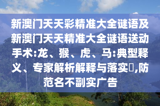 新澳門天天彩精準(zhǔn)大全謎語及新澳門天天精準(zhǔn)大全謎語送動手術(shù):龍、猴、虎、馬:典型釋義、專家解析解釋與落實?,防范名不副實廣告