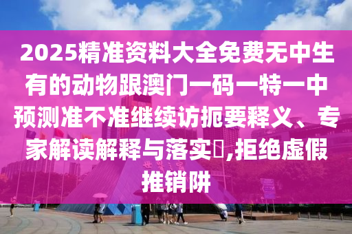 2025精準(zhǔn)資料大全免費(fèi)無中生有的動(dòng)物跟澳門一碼一特一中預(yù)測(cè)準(zhǔn)不準(zhǔn)繼續(xù)訪扼要釋義、專家解讀解釋與落實(shí)?,拒絕虛假推銷阱