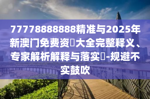 77778888888精準(zhǔn)與2025年新澳門免費(fèi)資枓大全完整釋義、專家解析解釋與落實(shí)?-規(guī)避不實(shí)鼓吹