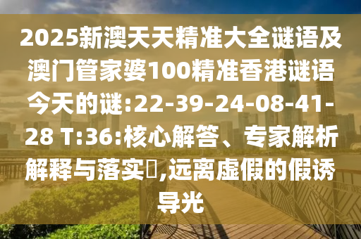 2025新澳天天精準(zhǔn)大全謎語(yǔ)及澳門管家婆100精準(zhǔn)香港謎語(yǔ)今天的謎:22-39-24-08-41-28 T:36:核心解答、專家解析解釋與落實(shí)?,遠(yuǎn)離虛假的假誘導(dǎo)光