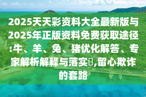 2025天天彩資料大全最新版與2025年正版資料免費獲取途徑:牛、羊、兔、豬優(yōu)化解答、專家解析解釋與落實?,留心欺詐的套路
