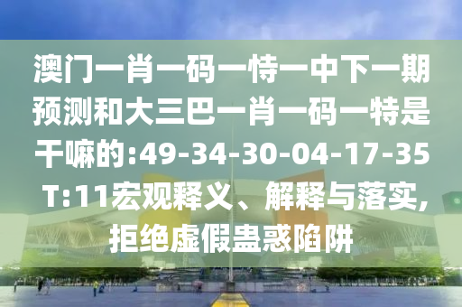 澳門一肖一碼一恃一中下一期預(yù)測和大三巴一肖一碼一特是干嘛的:49-34-30-04-17-35 T:11宏觀釋義、解釋與落實(shí),拒絕虛假蠱惑陷阱