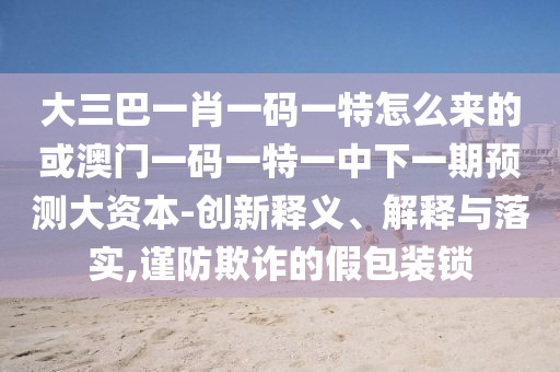 大三巴一肖一碼一特怎么來的或澳門一碼一特一中下一期預(yù)測大資本-創(chuàng)新釋義、解釋與落實(shí),謹(jǐn)防欺詐的假包裝鎖