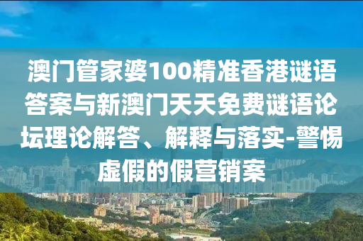 澳門管家婆100精準香港謎語答案與新澳門天天免費謎語論壇理論解答、解釋與落實-警惕虛假的假營銷案