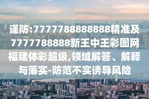 謹(jǐn)防:7777788888888精準(zhǔn)及7777788888新王中王彩圖網(wǎng)福建體彩超級(jí),領(lǐng)域解答、解釋與落實(shí)-防范不實(shí)誘導(dǎo)風(fēng)險(xiǎn)